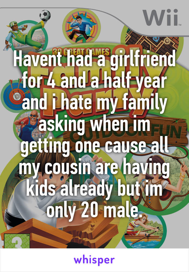 Havent had a girlfriend for 4 and a half year and i hate my family asking when im getting one cause all my cousin are having kids already but im only 20 male.