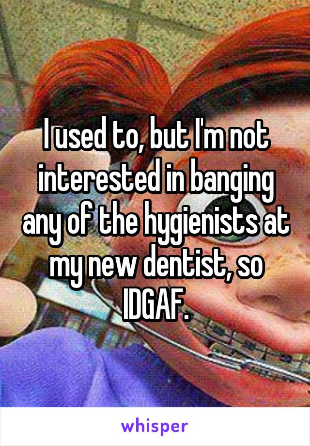 I used to, but I'm not interested in banging any of the hygienists at my new dentist, so IDGAF.