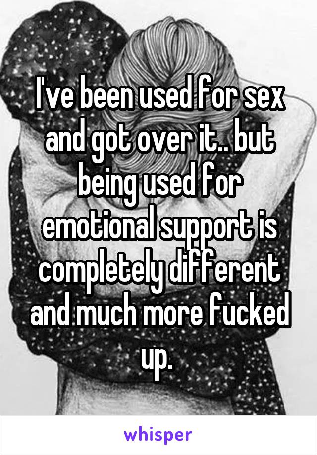 I've been used for sex and got over it.. but being used for emotional support is completely different and much more fucked up. 