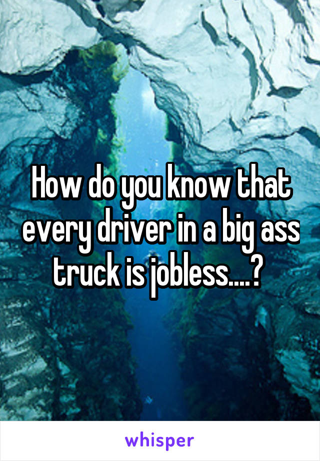 How do you know that every driver in a big ass truck is jobless....? 