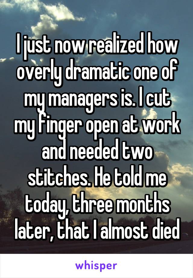 I just now realized how overly dramatic one of my managers is. I cut my finger open at work and needed two stitches. He told me today, three months later, that I almost died