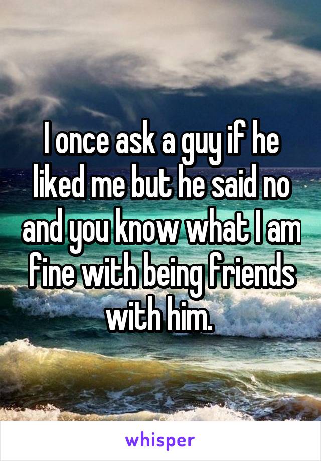 I once ask a guy if he liked me but he said no and you know what I am fine with being friends with him. 