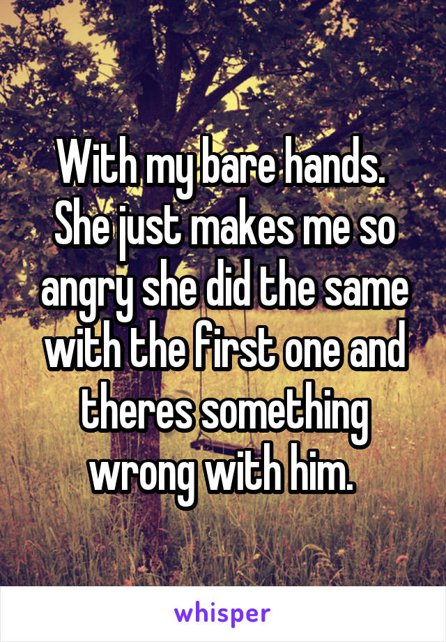 With my bare hands.  She just makes me so angry she did the same with the first one and theres something wrong with him. 