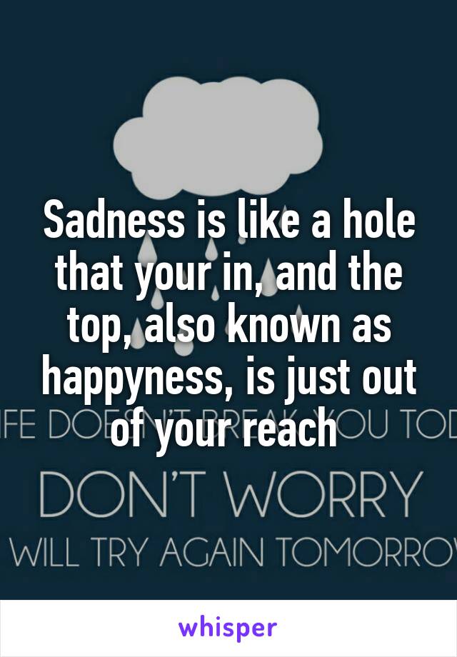 Sadness is like a hole that your in, and the top, also known as happyness, is just out of your reach 