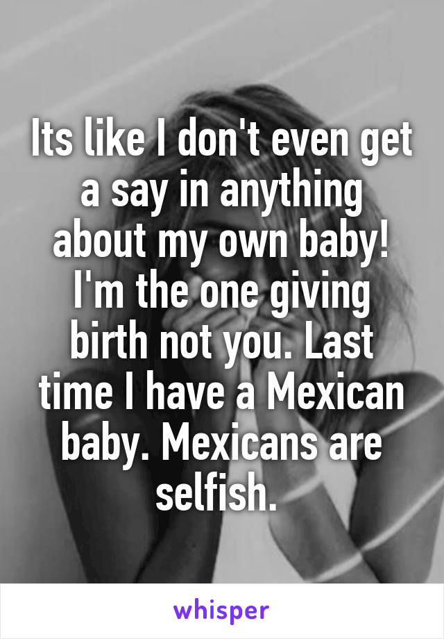 Its like I don't even get a say in anything about my own baby! I'm the one giving birth not you. Last time I have a Mexican baby. Mexicans are selfish. 