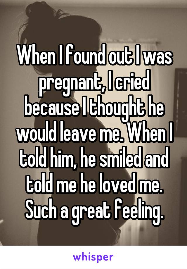 When I found out I was pregnant, I cried because I thought he would leave me. When I told him, he smiled and told me he loved me. Such a great feeling.