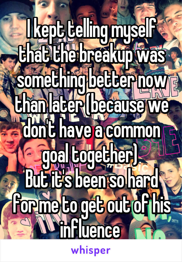 I kept telling myself that the breakup was something better now than later (because we don't have a common goal together) 
But it's been so hard for me to get out of his influence 