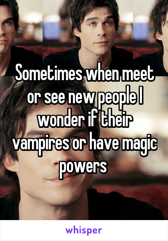 Sometimes when meet or see new people I wonder if their vampires or have magic powers 