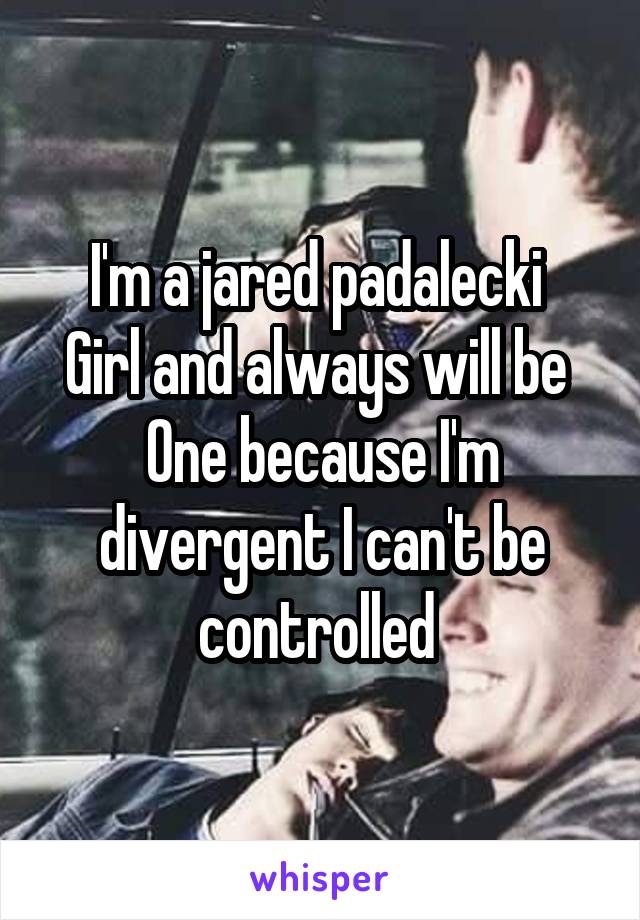 I'm a jared padalecki 
Girl and always will be 
One because I'm divergent I can't be controlled 