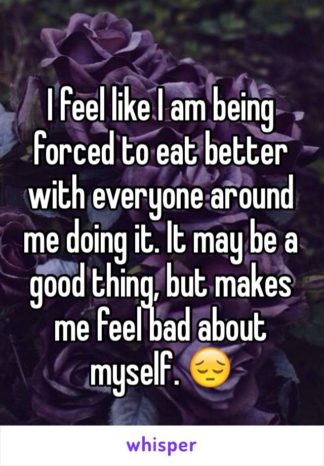 I feel like I am being forced to eat better with everyone around me doing it. It may be a good thing, but makes me feel bad about myself. 😔