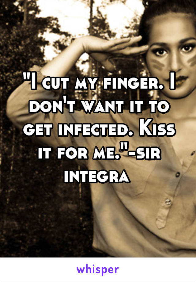 "I cut my finger. I don't want it to get infected. Kiss it for me."-sir integra 
