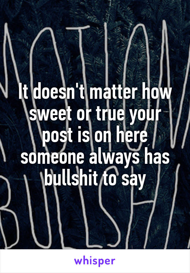 It doesn't matter how sweet or true your post is on here someone always has bullshit to say