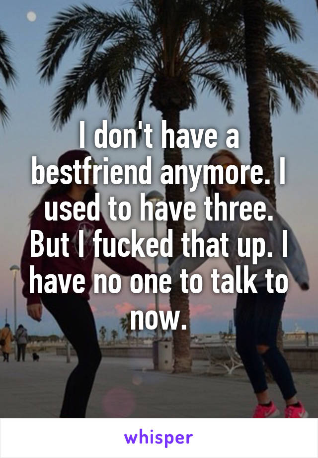 I don't have a bestfriend anymore. I used to have three. But I fucked that up. I have no one to talk to now.