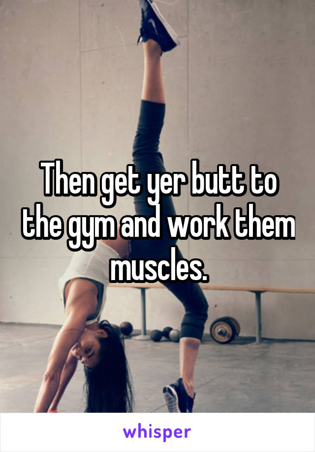 Then get yer butt to the gym and work them muscles.