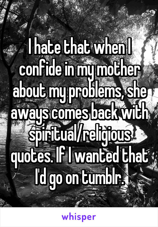 I hate that when I confide in my mother about my problems, she aways comes back with spiritual/religious quotes. If I wanted that I'd go on tumblr.