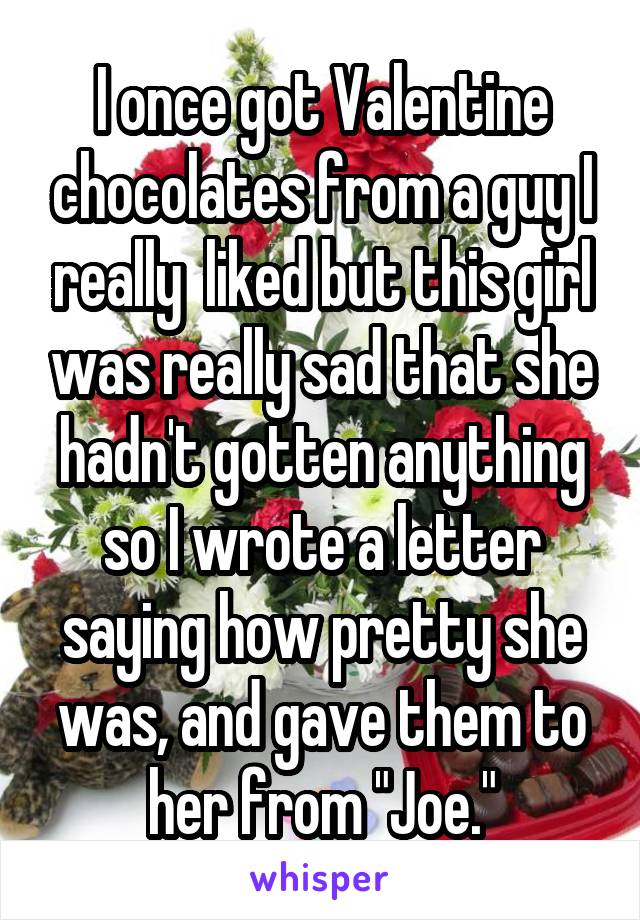 I once got Valentine chocolates from a guy I really  liked but this girl was really sad that she hadn't gotten anything so I wrote a letter saying how pretty she was, and gave them to her from "Joe."