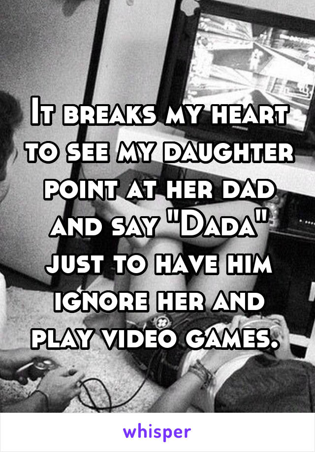 It breaks my heart to see my daughter point at her dad and say "Dada" just to have him ignore her and play video games. 