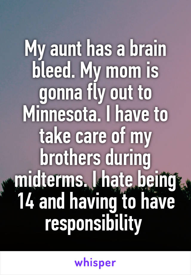 My aunt has a brain bleed. My mom is gonna fly out to Minnesota. I have to take care of my brothers during midterms. I hate being 14 and having to have responsibility 