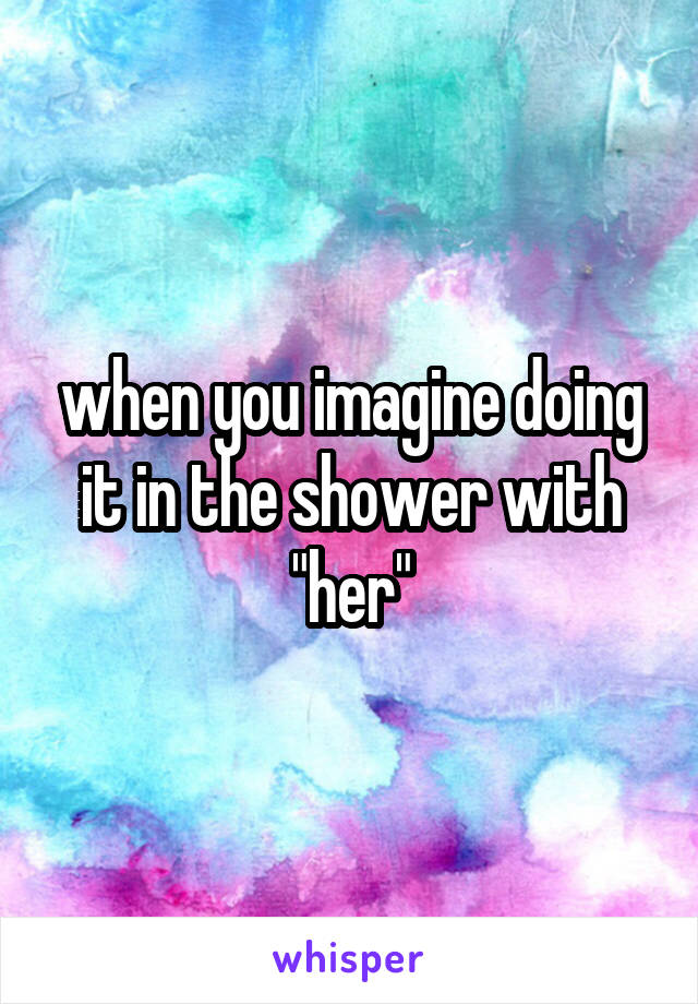 when you imagine doing it in the shower with "her"