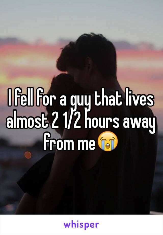 I fell for a guy that lives almost 2 1/2 hours away from me😭