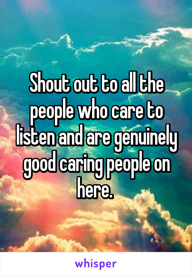 Shout out to all the people who care to listen and are genuinely good caring people on here. 