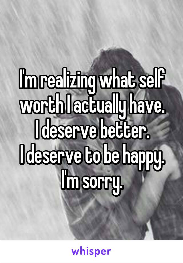 I'm realizing what self worth I actually have.
I deserve better.
I deserve to be happy.
I'm sorry.