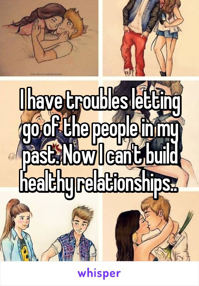 I have troubles letting go of the people in my past. Now I can't build healthy relationships.. 