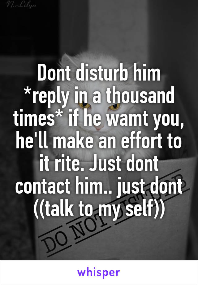 Dont disturb him *reply in a thousand times* if he wamt you, he'll make an effort to it rite. Just dont contact him.. just dont ((talk to my self))