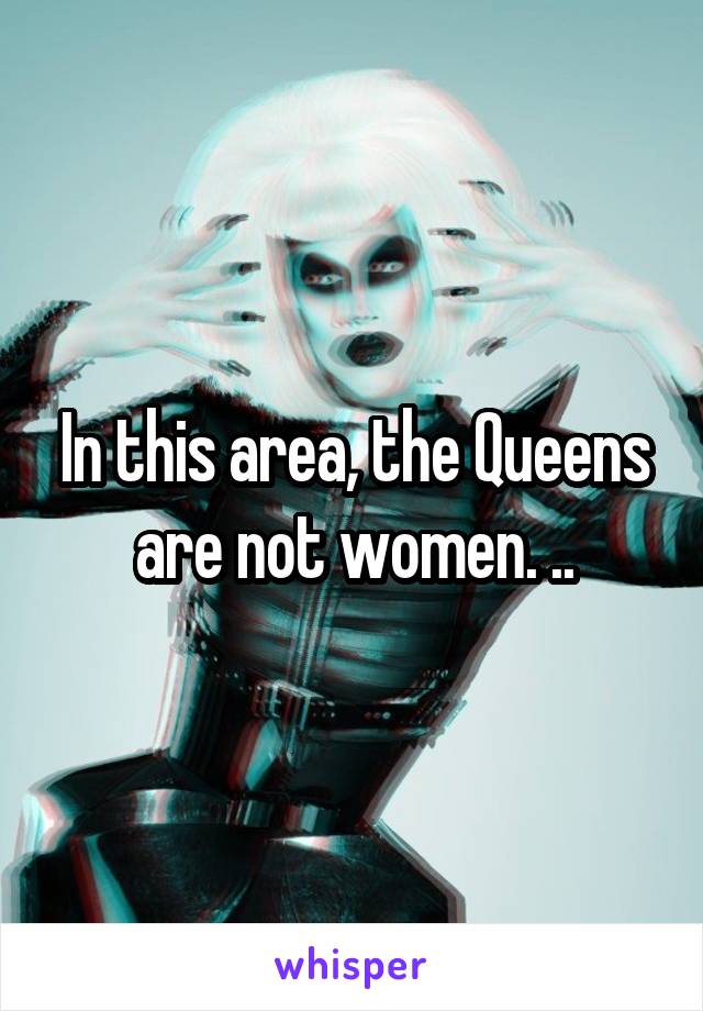 In this area, the Queens are not women. ..