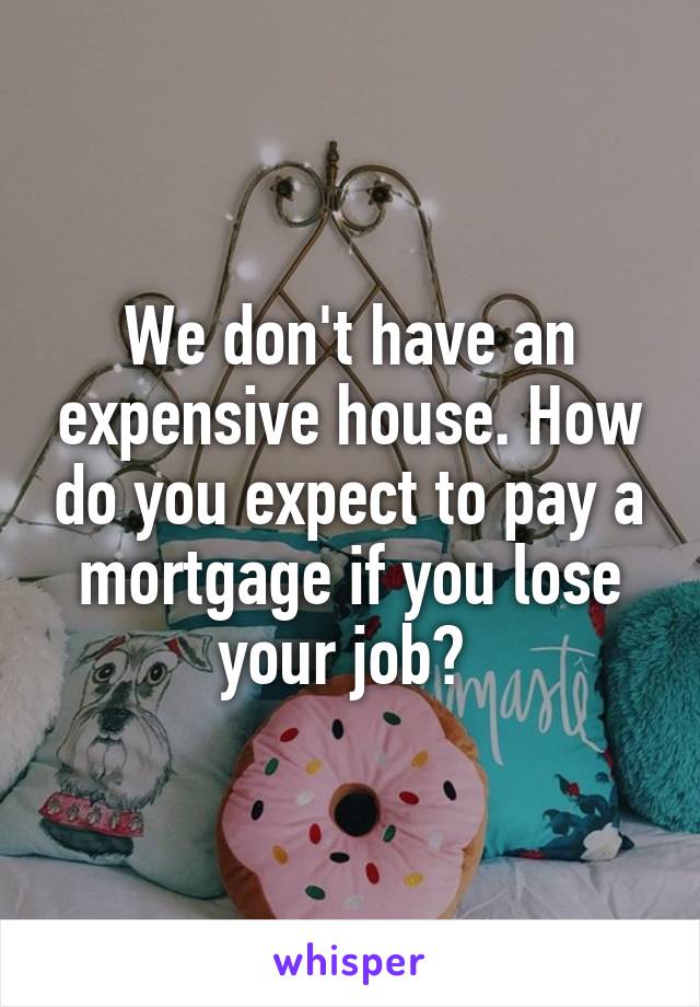 We don't have an expensive house. How do you expect to pay a mortgage if you lose your job? 