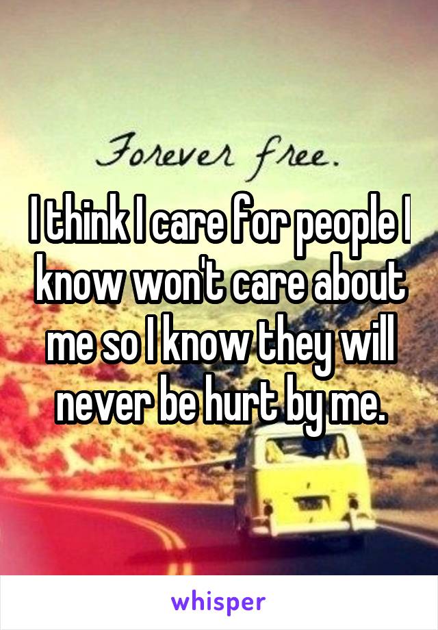 I think I care for people I know won't care about me so I know they will never be hurt by me.
