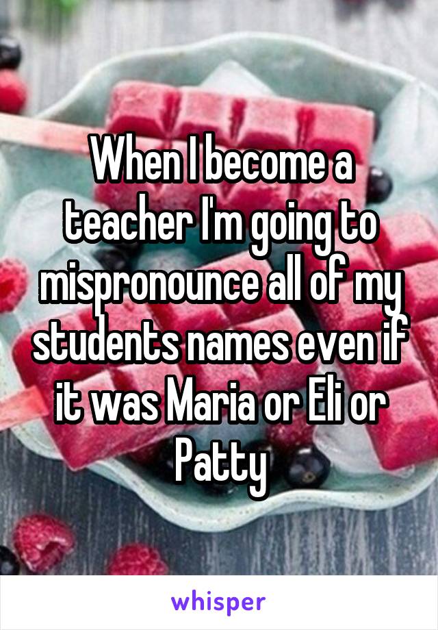 When I become a teacher I'm going to mispronounce all of my students names even if it was Maria or Eli or Patty