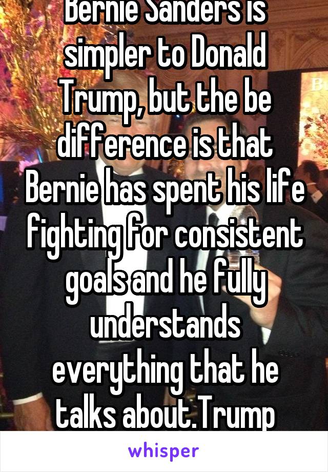 Bernie Sanders is simpler to Donald Trump, but the be difference is that Bernie has spent his life fighting for consistent goals and he fully understands everything that he talks about.Trump doesn't