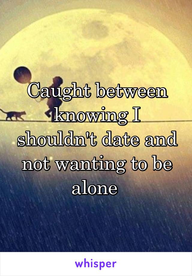 Caught between knowing I shouldn't date and not wanting to be alone 