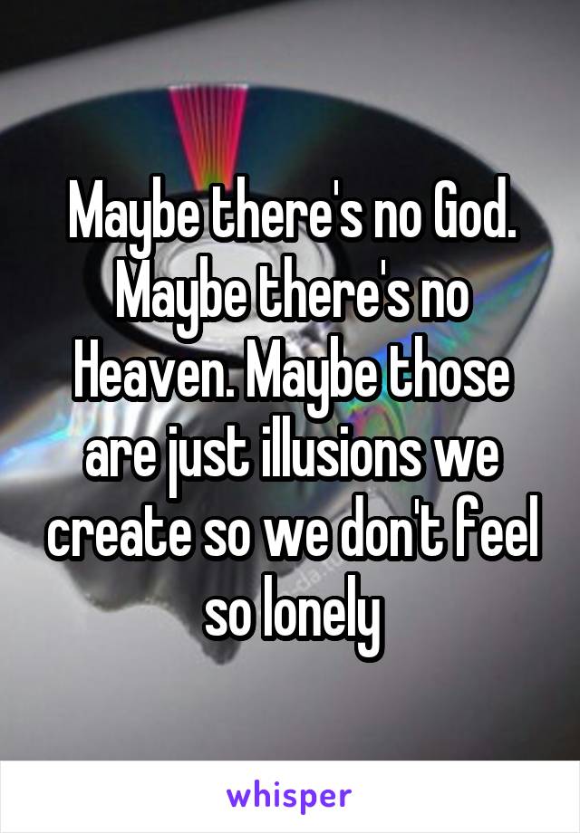 Maybe there's no God. Maybe there's no Heaven. Maybe those are just illusions we create so we don't feel so lonely