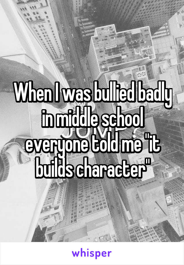 When I was bullied badly in middle school everyone told me "it builds character"