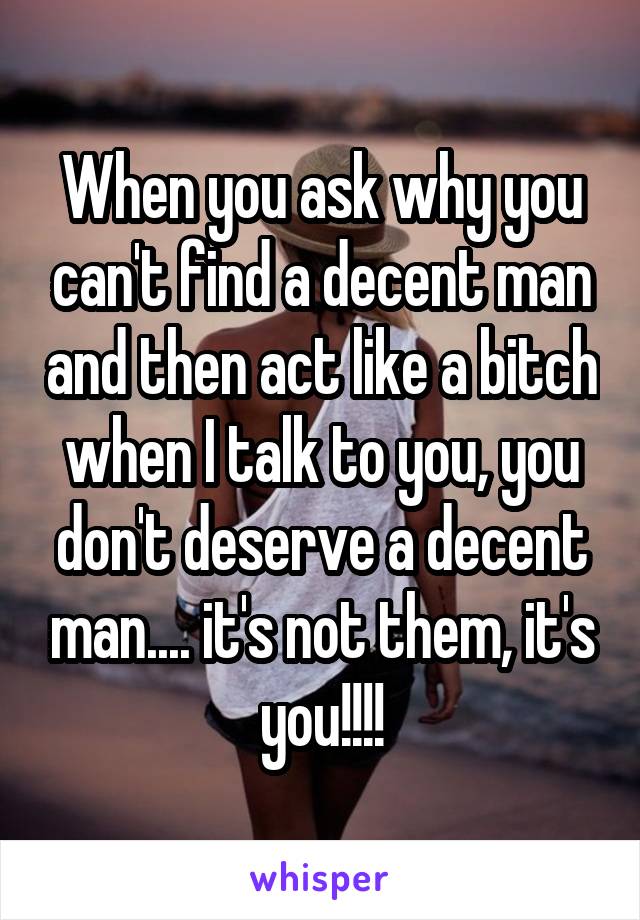 When you ask why you can't find a decent man and then act like a bitch when I talk to you, you don't deserve a decent man.... it's not them, it's you!!!!