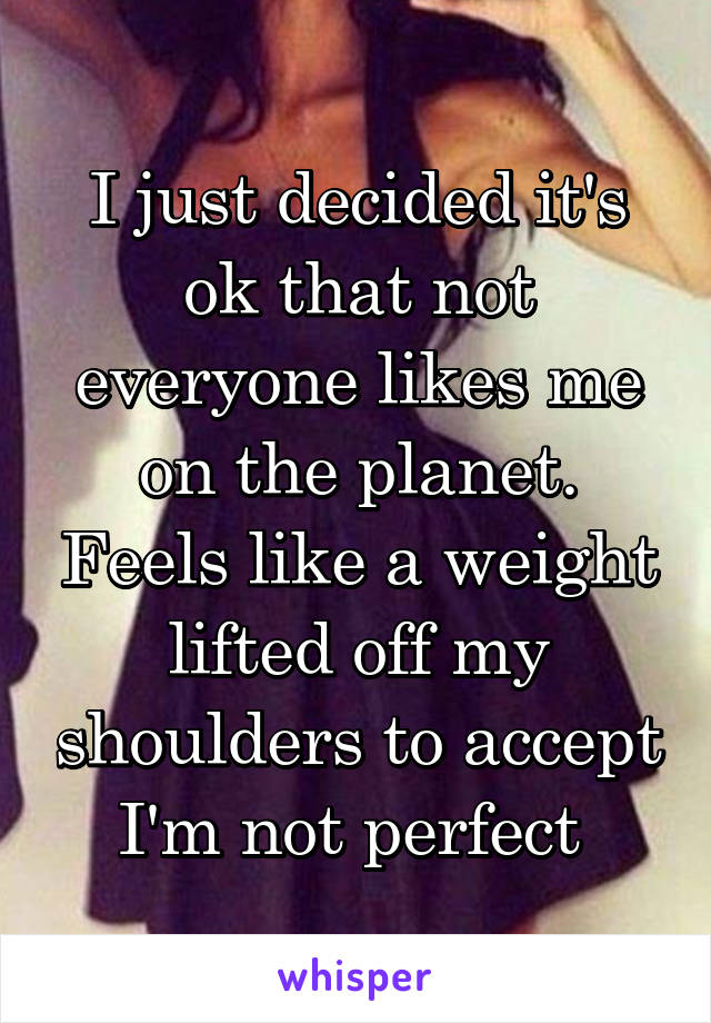 I just decided it's ok that not everyone likes me on the planet. Feels like a weight lifted off my shoulders to accept I'm not perfect 