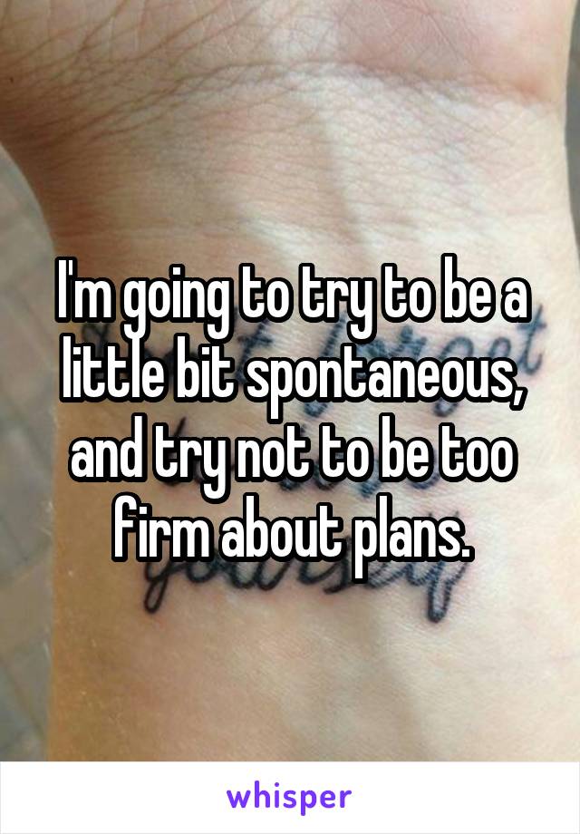 I'm going to try to be a little bit spontaneous, and try not to be too firm about plans.