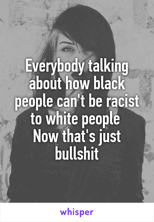 Everybody talking about how black people can't be racist to white people 
Now that's just bullshit