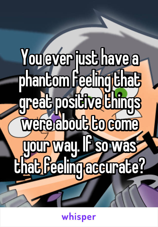 You ever just have a phantom feeling that great positive things were about to come your way. If so was that feeling accurate?