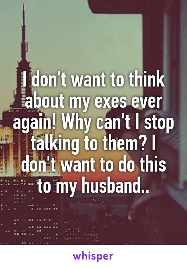 I don't want to think about my exes ever again! Why can't I stop talking to them? I don't want to do this to my husband..