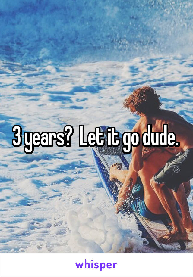 3 years?  Let it go dude. 