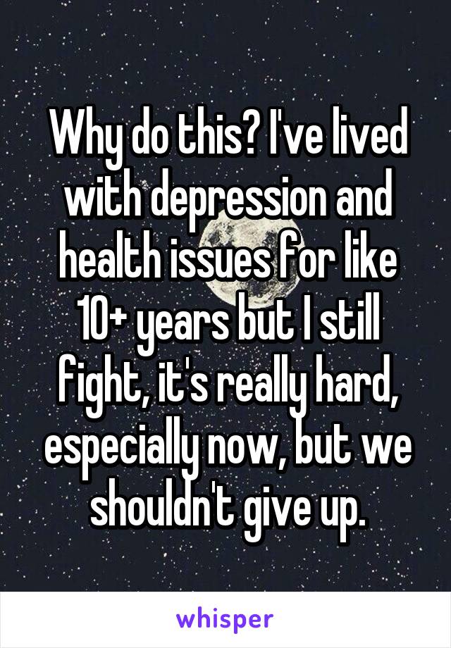 Why do this? I've lived with depression and health issues for like 10+ years but I still fight, it's really hard, especially now, but we shouldn't give up.
