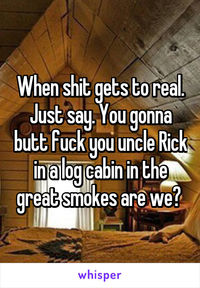 When shit gets to real. Just say. You gonna butt fuck you uncle Rick in a log cabin in the great smokes are we? 