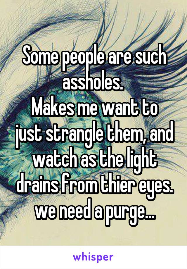 Some people are such assholes. 
Makes me want to just strangle them, and watch as the light drains from thier eyes.
we need a purge...