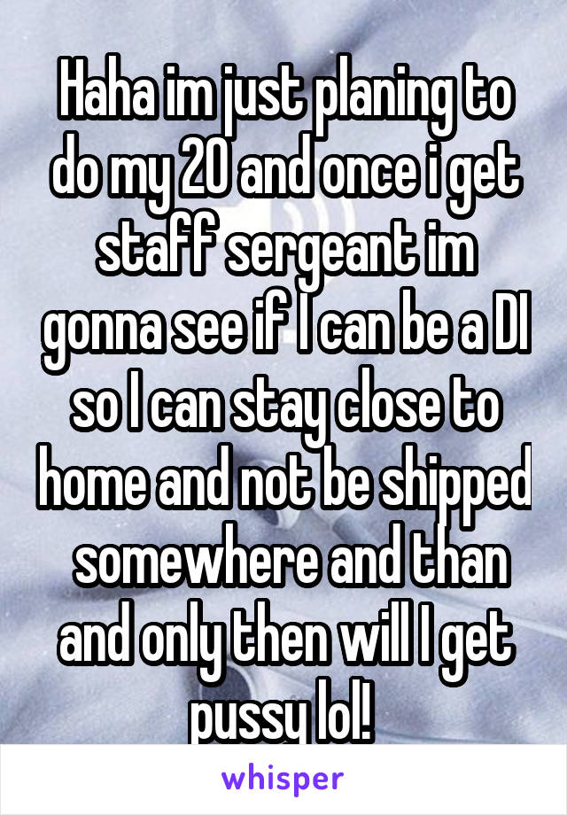 Haha im just planing to do my 20 and once i get staff sergeant im gonna see if I can be a DI so I can stay close to home and not be shipped  somewhere and than and only then will I get pussy lol! 