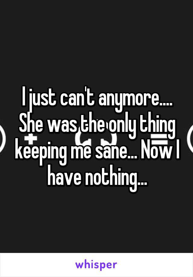 I just can't anymore.... She was the only thing keeping me sane... Now I have nothing...