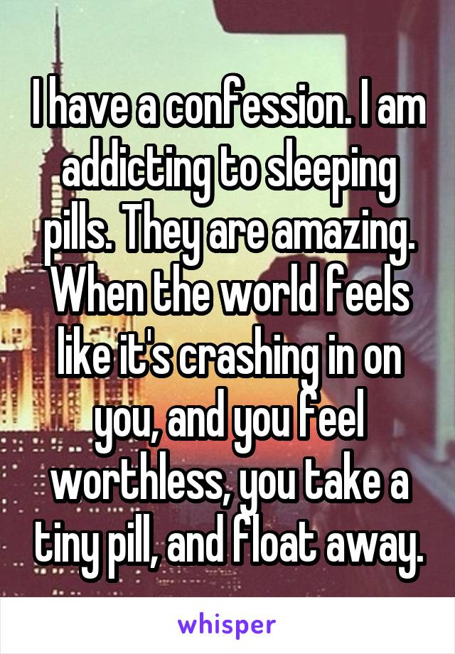 I have a confession. I am addicting to sleeping pills. They are amazing. When the world feels like it's crashing in on you, and you feel worthless, you take a tiny pill, and float away.
