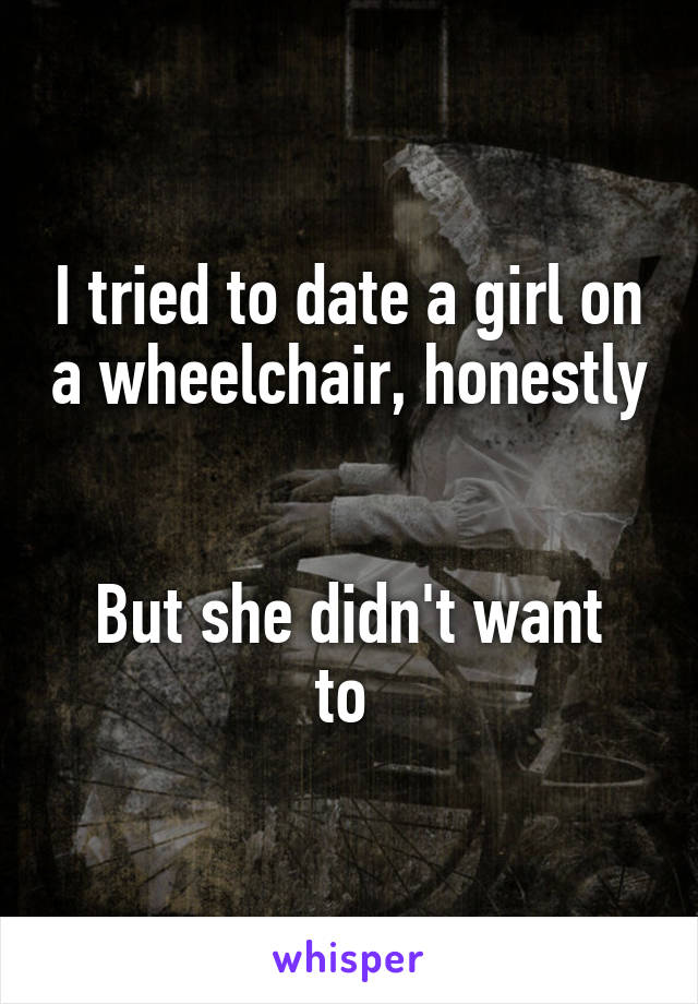 I tried to date a girl on a wheelchair, honestly 

But she didn't want to 